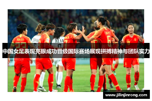 中国女足表现亮眼成功晋级国际赛场展现拼搏精神与团队实力