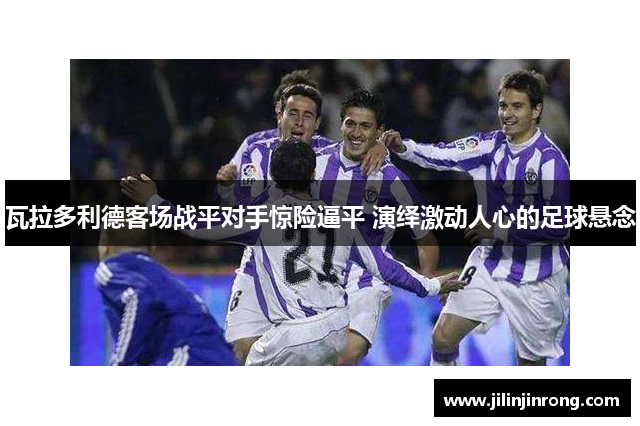 瓦拉多利德客场战平对手惊险逼平 演绎激动人心的足球悬念