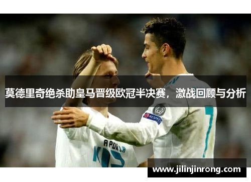 莫德里奇绝杀助皇马晋级欧冠半决赛，激战回顾与分析