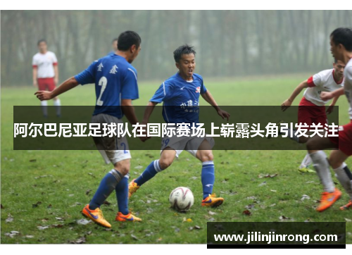 阿尔巴尼亚足球队在国际赛场上崭露头角引发关注
