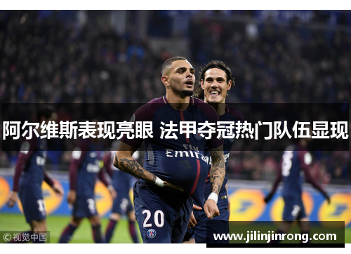 阿尔维斯表现亮眼 法甲夺冠热门队伍显现