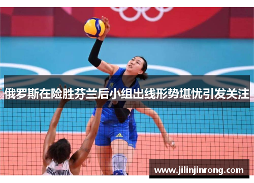 俄罗斯在险胜芬兰后小组出线形势堪忧引发关注