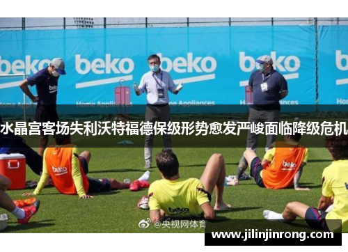 水晶宫客场失利沃特福德保级形势愈发严峻面临降级危机