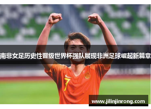 南非女足历史性晋级世界杯强队展现非洲足球崛起新篇章