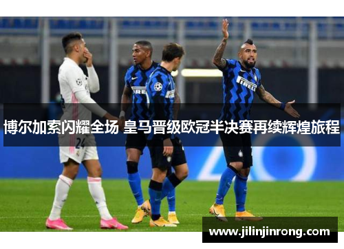 博尔加索闪耀全场 皇马晋级欧冠半决赛再续辉煌旅程