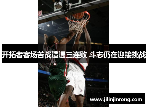 开拓者客场苦战遭遇三连败 斗志仍在迎接挑战