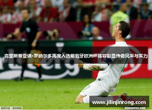 克里斯蒂亚诺·罗纳尔多再度入选葡萄牙欧洲杯阵容彰显传奇风采与实力