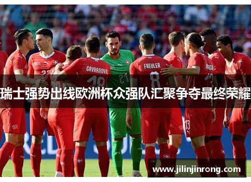 瑞士强势出线欧洲杯众强队汇聚争夺最终荣耀