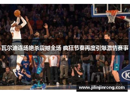 瓦尔迪连场绝杀震撼全场 疯狂节奏再度引爆激情赛事