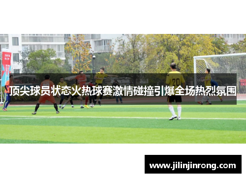 顶尖球员状态火热球赛激情碰撞引爆全场热烈氛围