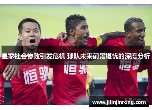 皇家社会惨败引发危机 球队未来前景堪忧的深度分析