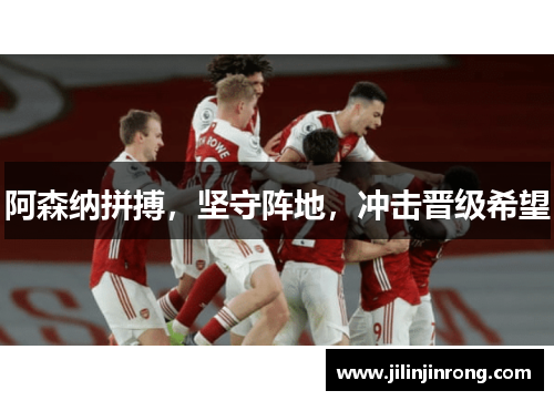 阿森纳拼搏，坚守阵地，冲击晋级希望