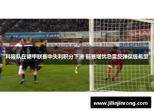 科隆队在德甲联赛中失利积分下滑 前景堪忧急需反弹保级希望