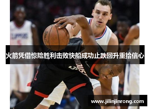 火箭凭借惊险胜利击败快船成功止跌回升重拾信心