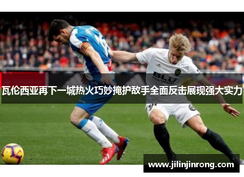 瓦伦西亚再下一城热火巧妙掩护敌手全面反击展现强大实力